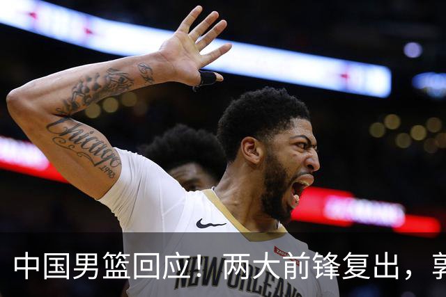 中国男篮回应！两大前锋复出，郭士强压力巨大，杨毅苏群吵起来了