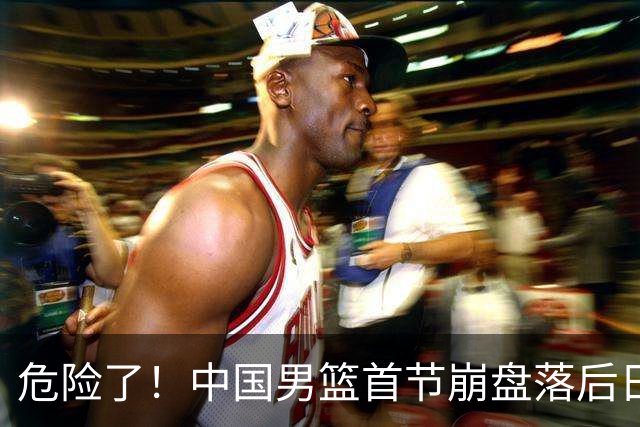危险了！中国男篮首节崩盘落后日本13分，三分5中1篮板也抢不过